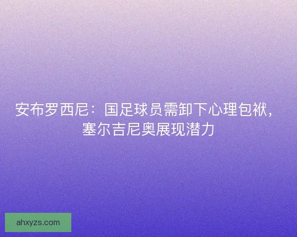 安布罗西尼：国足球员需卸下心理包袱，塞尔吉尼奥展现潜力