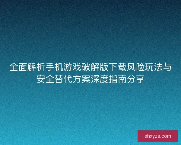 全面解析手机游戏破解版下载风险玩法与安全替代方案深度指南分享