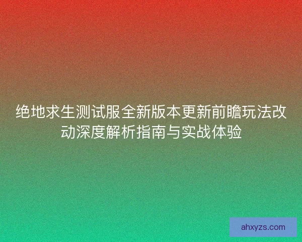 绝地求生测试服全新版本更新前瞻玩法改动深度解析指南与实战体验