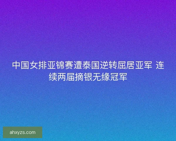 中国女排亚锦赛遭泰国逆转屈居亚军 连续两届摘银无缘冠军