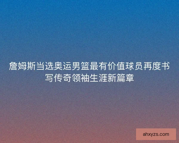 詹姆斯当选奥运男篮最有价值球员再度书写传奇领袖生涯新篇章