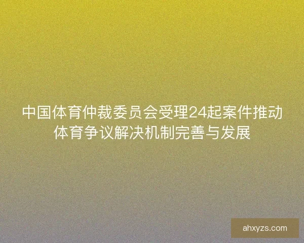 中国体育仲裁委员会受理24起案件推动体育争议解决机制完善与发展