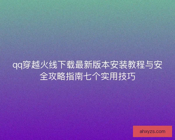 qq穿越火线下载最新版本安装教程与安全攻略指南七个实用技巧