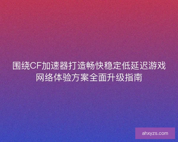 围绕CF加速器打造畅快稳定低延迟游戏网络体验方案全面升级指南