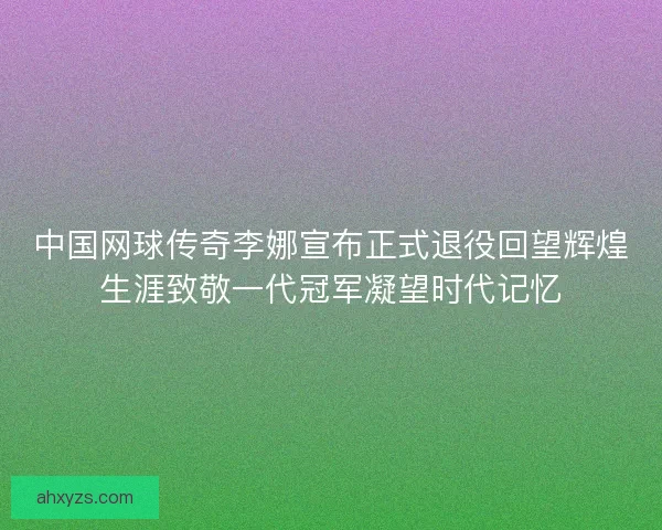 中国网球传奇李娜宣布正式退役回望辉煌生涯致敬一代冠军凝望时代记忆
