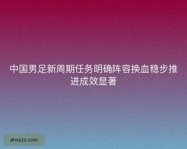 中国男足新周期任务明确阵容换血稳步推进成效显著